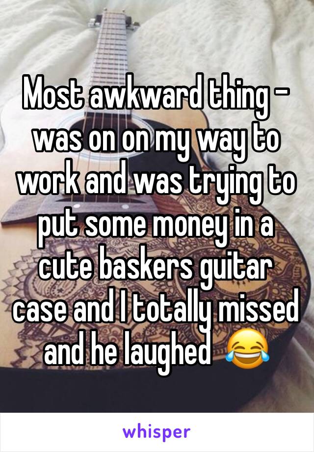Most awkward thing - was on on my way to work and was trying to put some money in a cute baskers guitar case and I totally missed and he laughed  😂