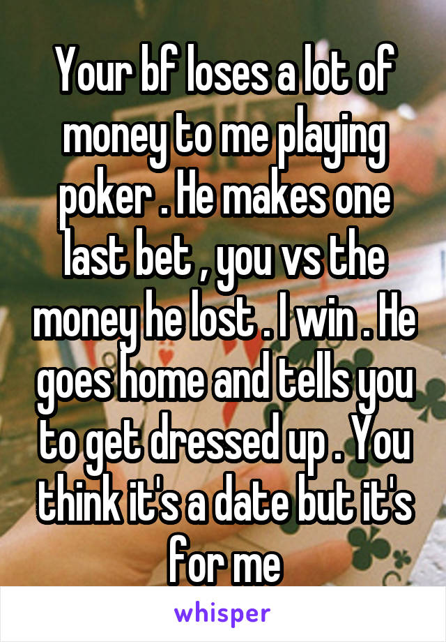 Your bf loses a lot of money to me playing poker . He makes one last bet , you vs the money he lost . I win . He goes home and tells you to get dressed up . You think it's a date but it's for me