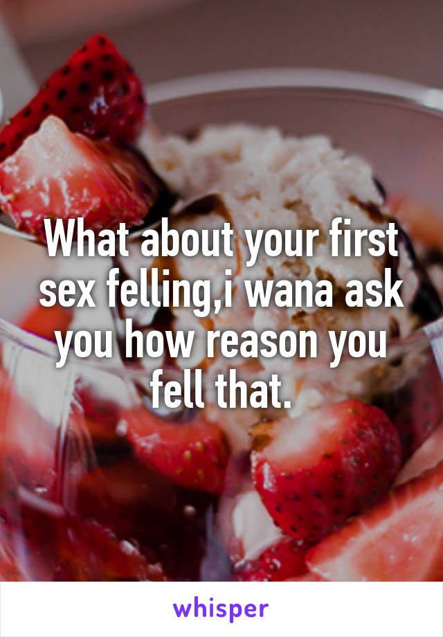 What about your first sex felling,i wana ask you how reason you fell that.