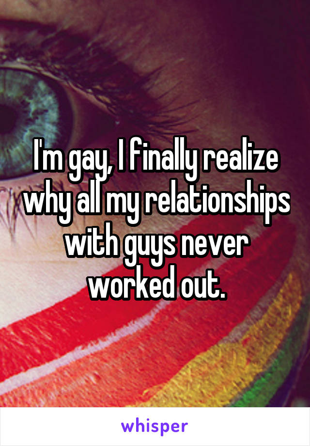 I'm gay, I finally realize why all my relationships with guys never worked out.