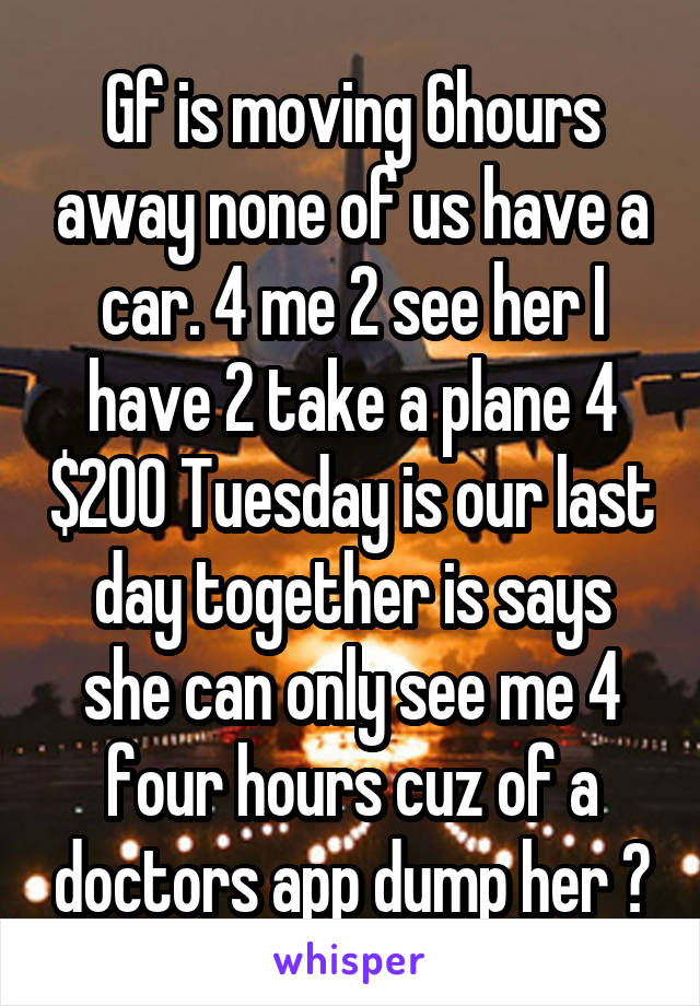 Gf is moving 6hours away none of us have a car. 4 me 2 see her I have 2 take a plane 4 $200 Tuesday is our last day together is says she can only see me 4 four hours cuz of a doctors app dump her ?