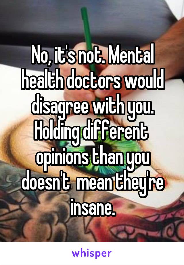 No, it's not. Mental health doctors would disagree with you. Holding different  opinions than you doesn't  mean they're insane.