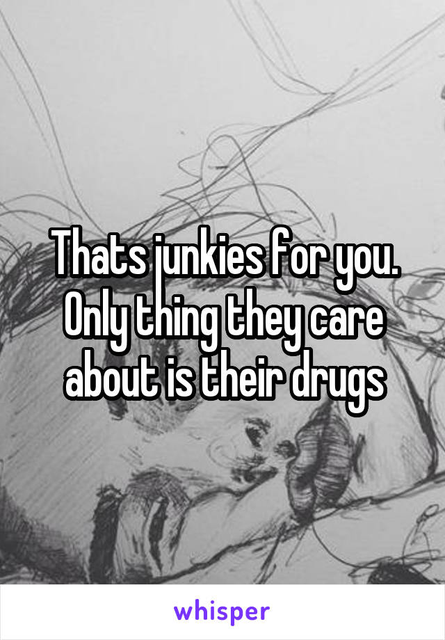 Thats junkies for you. Only thing they care about is their drugs