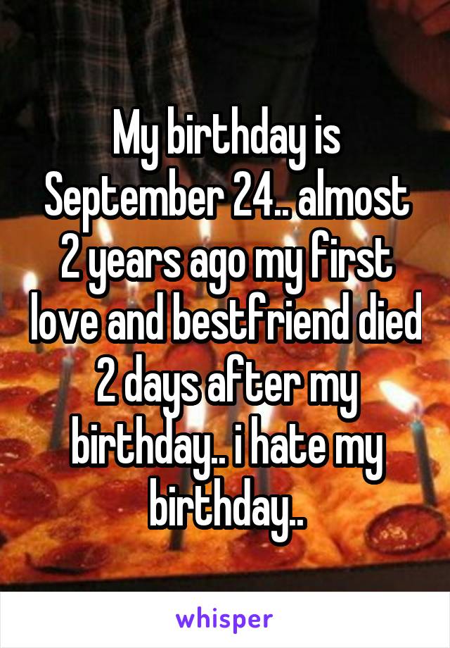 My birthday is September 24.. almost 2 years ago my first love and bestfriend died 2 days after my birthday.. i hate my birthday..