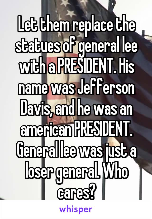 Let them replace the statues of general lee with a PRESIDENT. His name was Jefferson Davis, and he was an american PRESIDENT. General lee was just a loser general. Who cares?