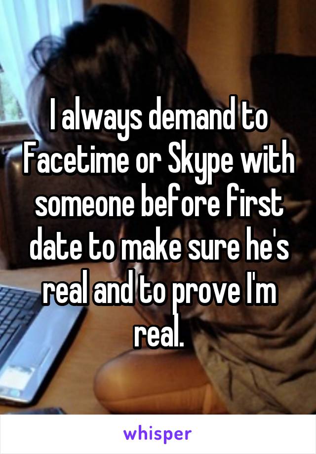 I always demand to Facetime or Skype with someone before first date to make sure he's real and to prove I'm real.