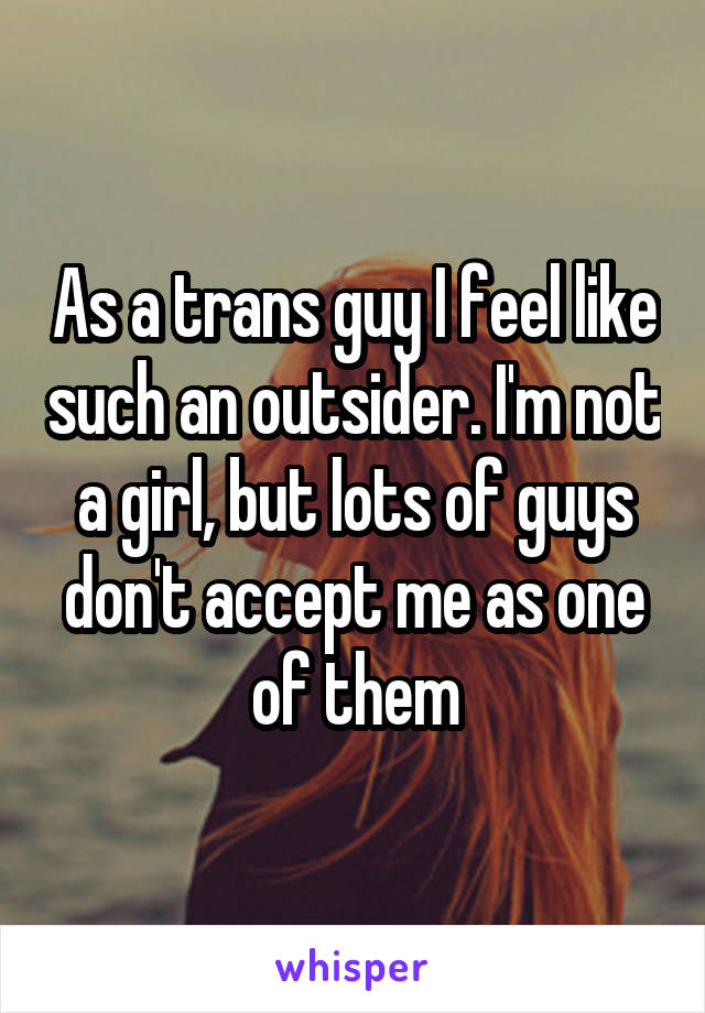 As a trans guy I feel like such an outsider. I'm not a girl, but lots of guys don't accept me as one of them