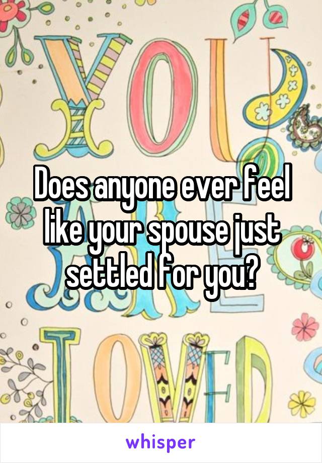 Does anyone ever feel like your spouse just settled for you?