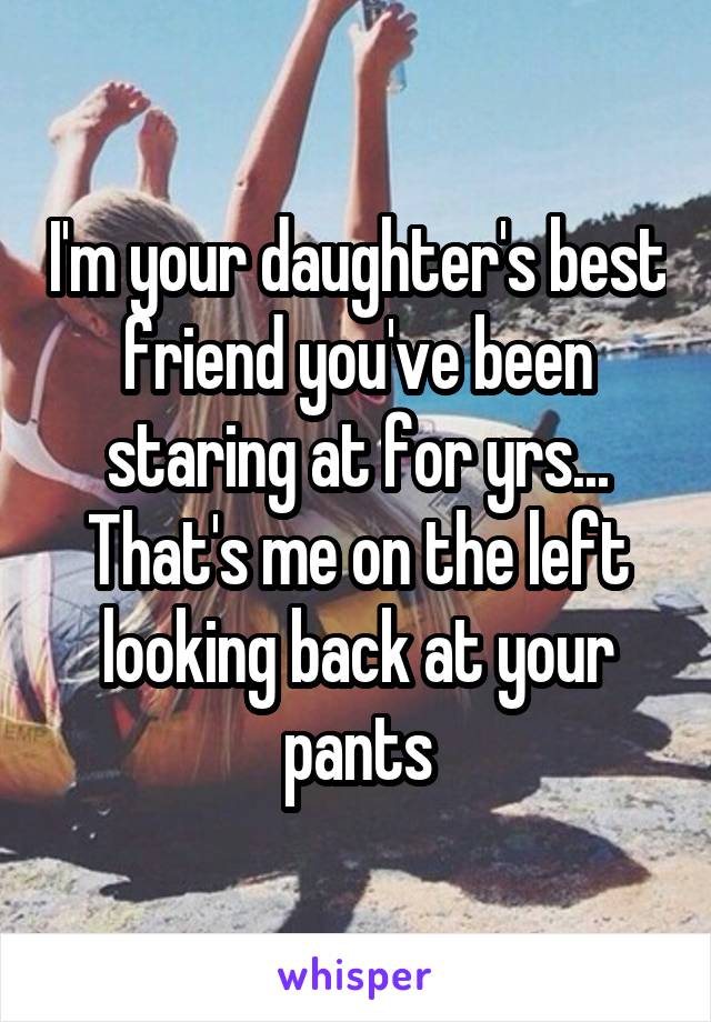 I'm your daughter's best friend you've been staring at for yrs... That's me on the left looking back at your pants