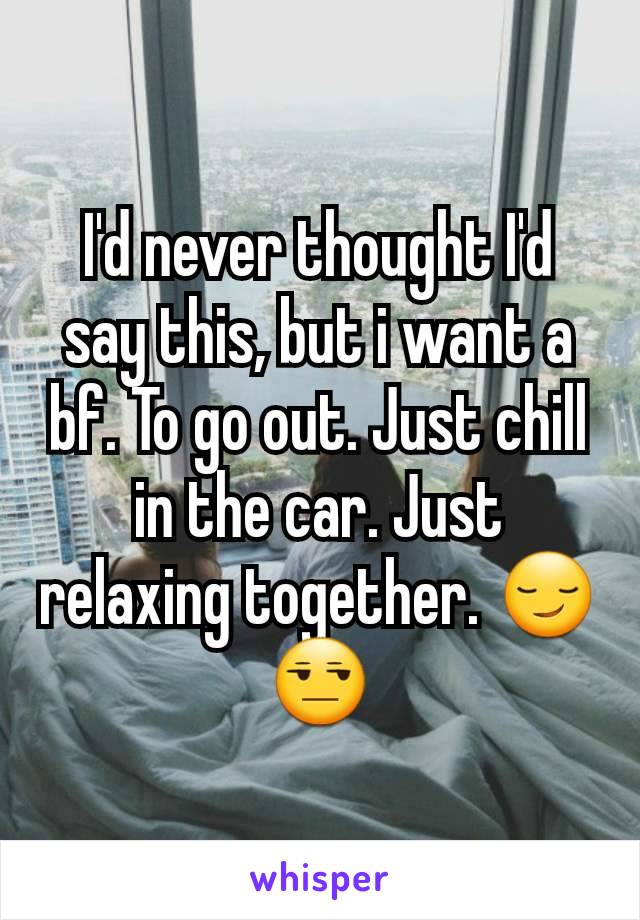 I'd never thought I'd say this, but i want a bf. To go out. Just chill in the car. Just relaxing together. 😏😒