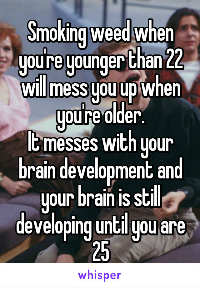 Smoking weed when you're younger than 22 will mess you up when you're older.
It messes with your brain development and your brain is still developing until you are 25