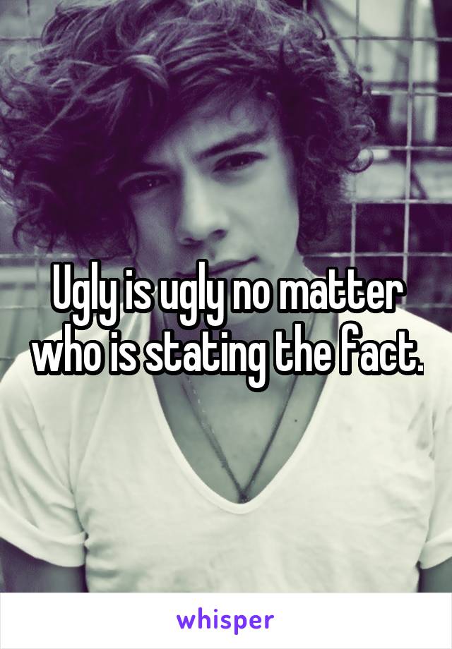Ugly is ugly no matter who is stating the fact.