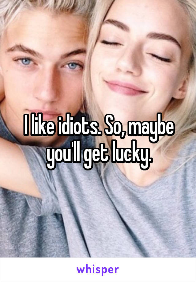 I like idiots. So, maybe you'll get lucky.