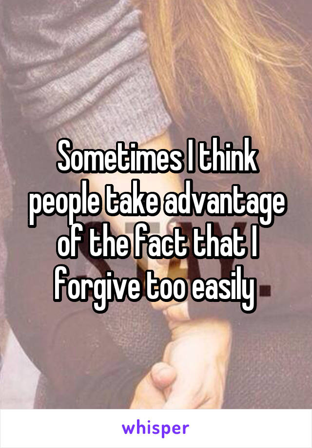 Sometimes I think people take advantage of the fact that I forgive too easily 