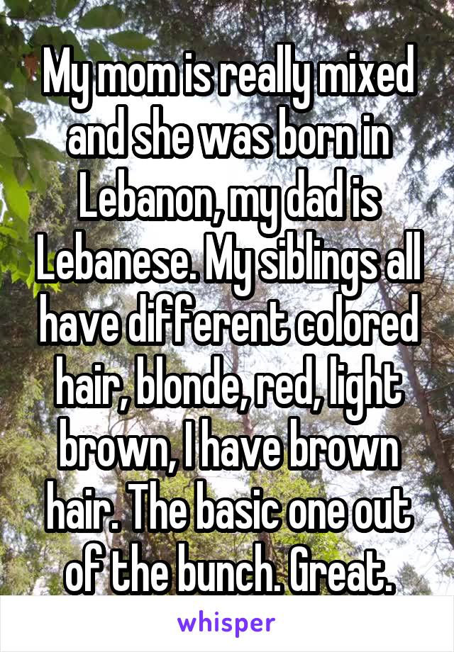 My mom is really mixed and she was born in Lebanon, my dad is Lebanese. My siblings all have different colored hair, blonde, red, light brown, I have brown hair. The basic one out of the bunch. Great.
