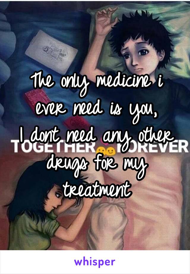 
The only medicine i ever need is you,
I dont need any other drugs for my treatment
