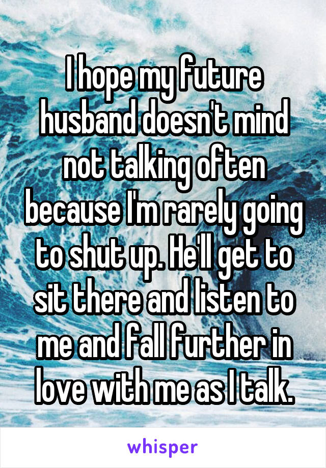 I hope my future husband doesn't mind not talking often because I'm rarely going to shut up. He'll get to sit there and listen to me and fall further in love with me as I talk.
