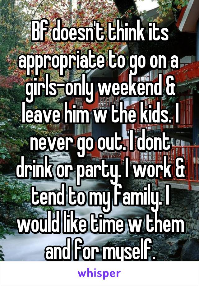 Bf doesn't think its appropriate to go on a  girls-only weekend & leave him w the kids. I never go out. I dont drink or party. I work & tend to my family. I would like time w them and for myself.