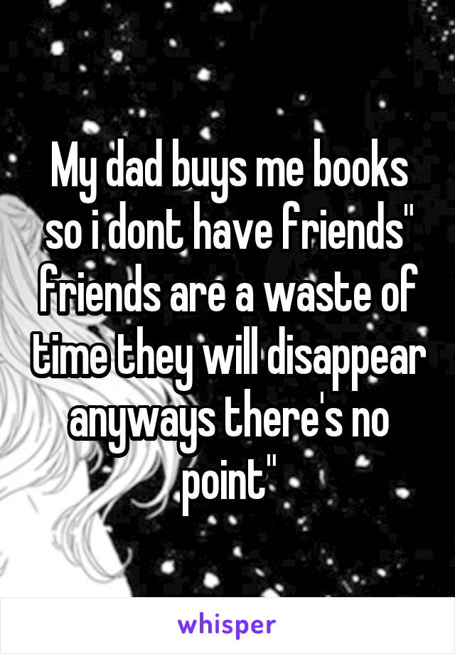 My dad buys me books so i dont have friends" friends are a waste of time they will disappear anyways there's no point"