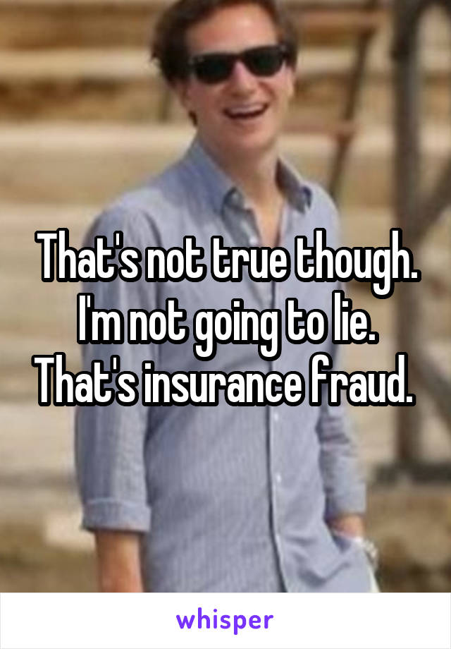 That's not true though. I'm not going to lie. That's insurance fraud. 