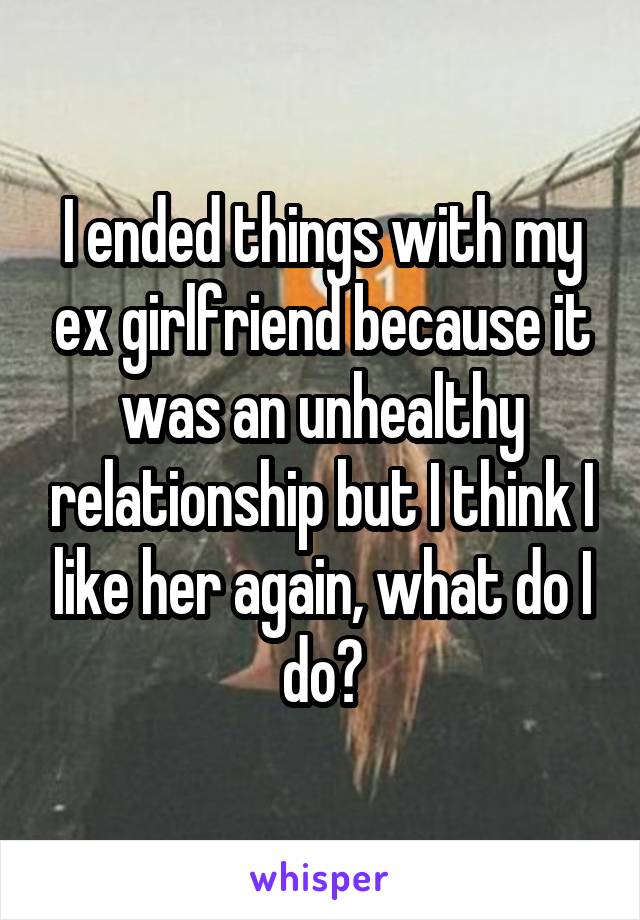 I ended things with my ex girlfriend because it was an unhealthy relationship but I think I like her again, what do I do?