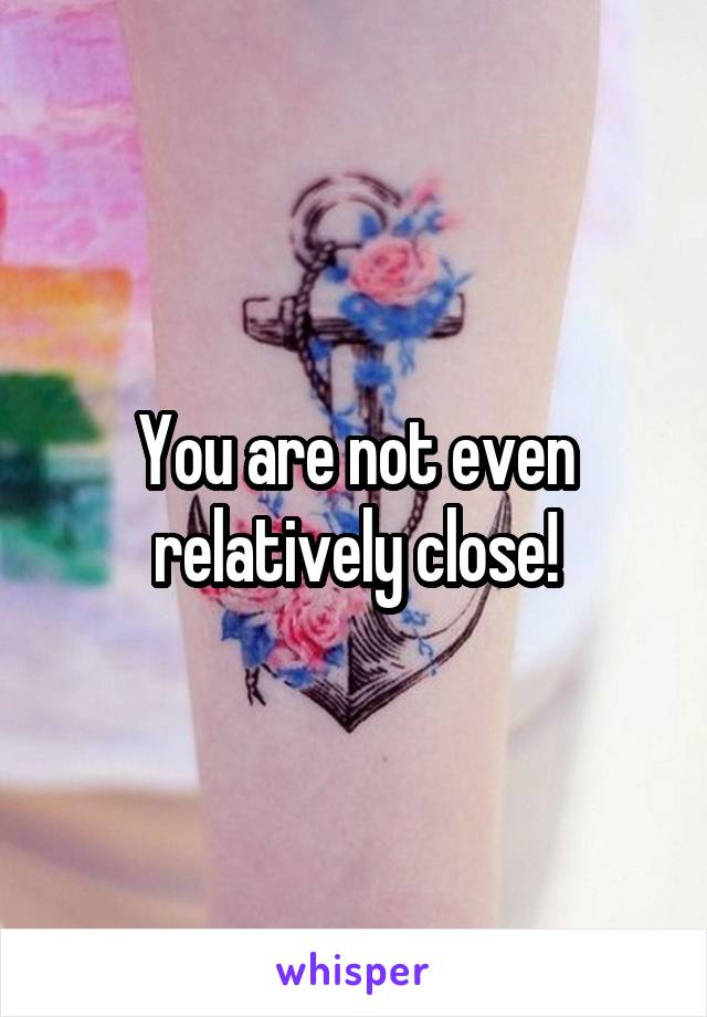 You are not even relatively close!