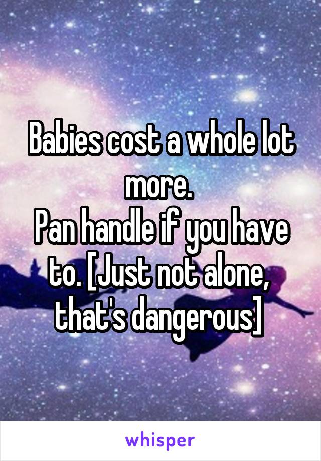 Babies cost a whole lot more. 
Pan handle if you have to. [Just not alone,  that's dangerous] 