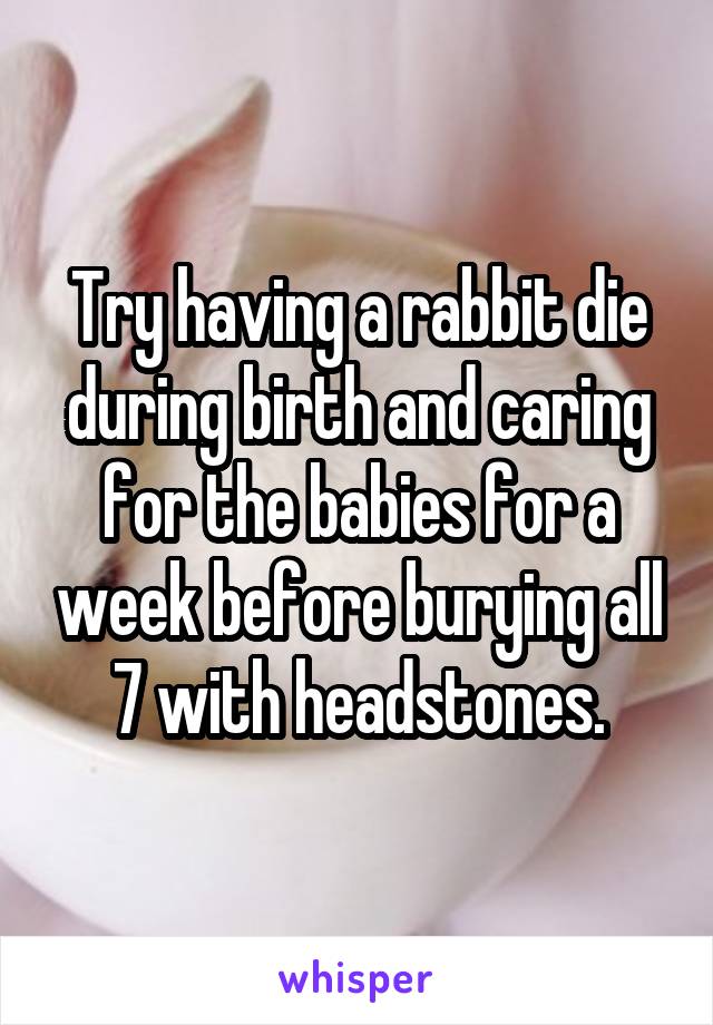 Try having a rabbit die during birth and caring for the babies for a week before burying all 7 with headstones.
