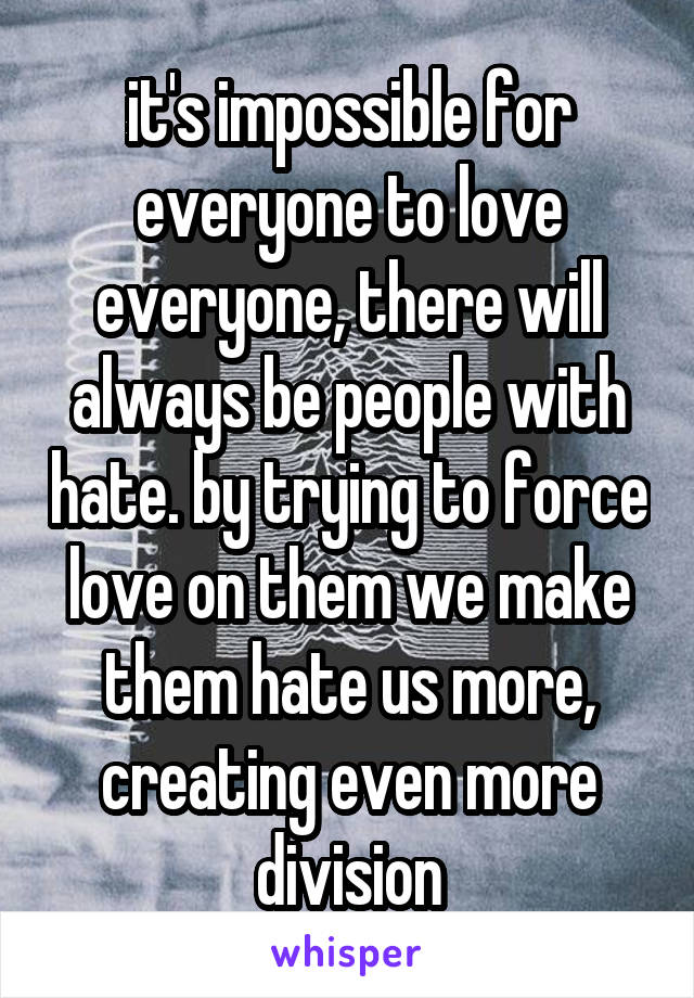 it's impossible for everyone to love everyone, there will always be people with hate. by trying to force love on them we make them hate us more, creating even more division