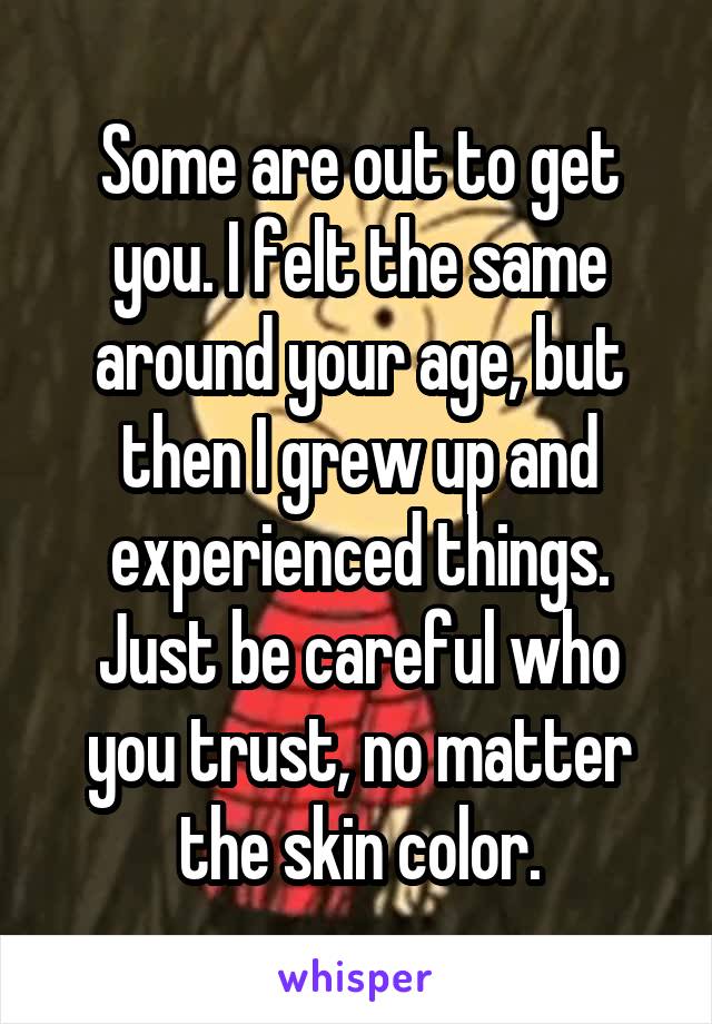 Some are out to get you. I felt the same around your age, but then I grew up and experienced things. Just be careful who you trust, no matter the skin color.