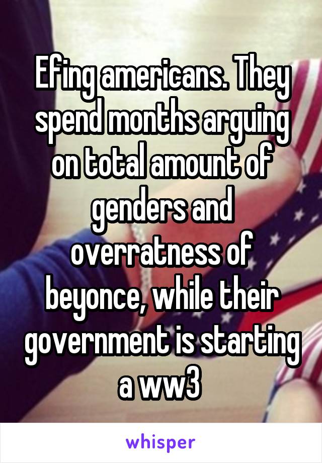 Efing americans. They spend months arguing on total amount of genders and overratness of beyonce, while their government is starting a ww3 