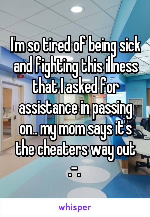 I'm so tired of being sick and fighting this illness that I asked for assistance in passing on.. my mom says it's the cheaters way out .-. 