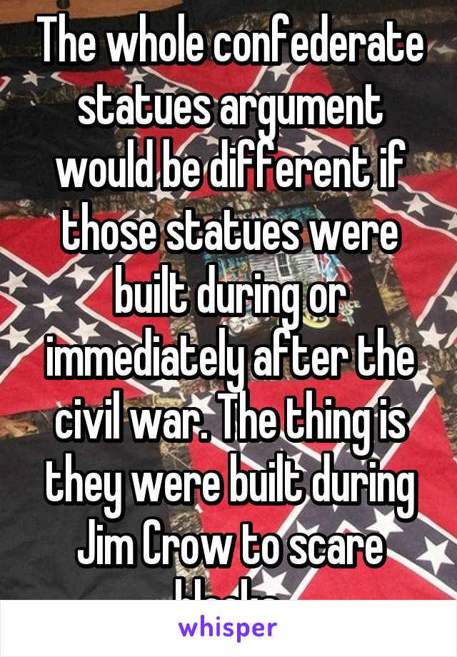 The whole confederate statues argument would be different if those statues were built during or immediately after the civil war. The thing is they were built during Jim Crow to scare blacks.