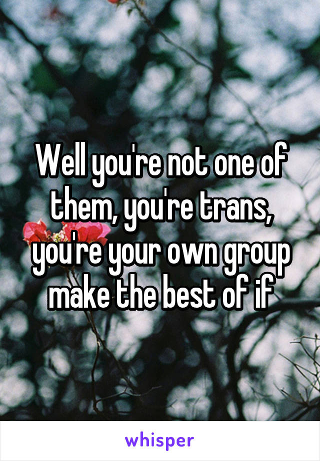 Well you're not one of them, you're trans, you're your own group make the best of if