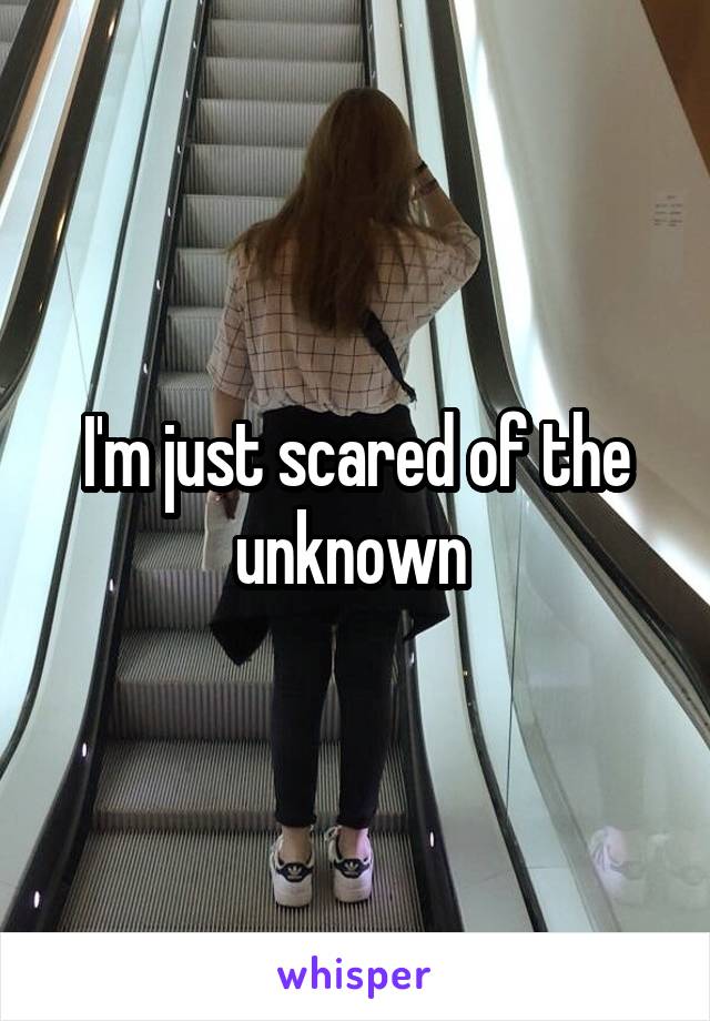 I'm just scared of the unknown 