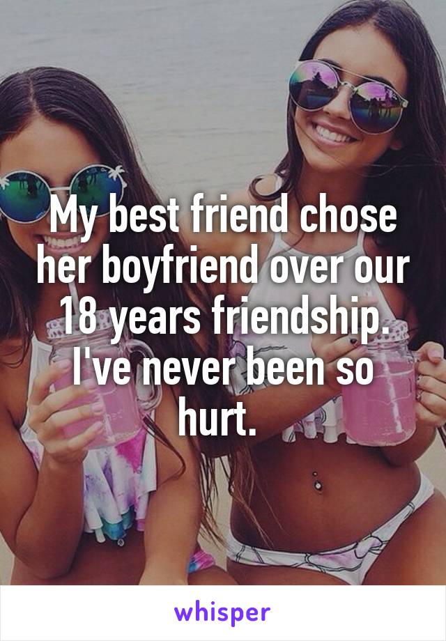 My best friend chose her boyfriend over our 18 years friendship. I've never been so hurt. 