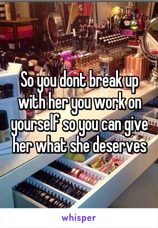 So you dont break up with her you work on yourself so you can give her what she deserves
