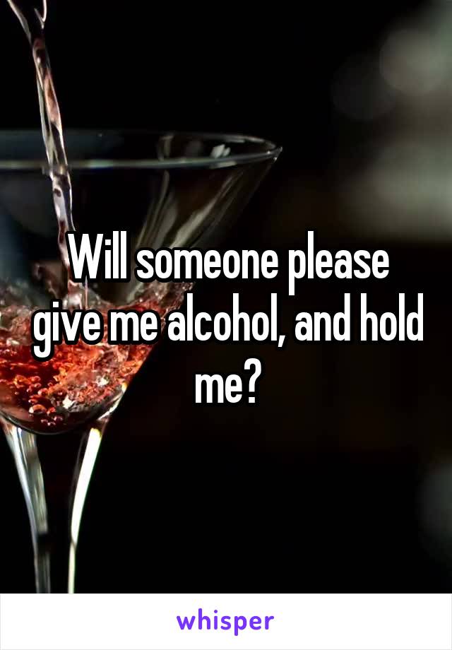 Will someone please give me alcohol, and hold me?
