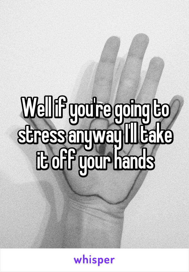 Well if you're going to stress anyway I'll take it off your hands