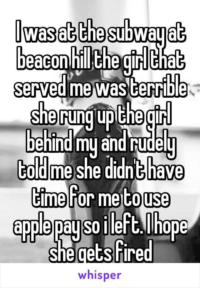 I was at the subway at beacon hill the girl that served me was terrible she rung up the girl behind my and rudely told me she didn't have time for me to use apple pay so i left. I hope she gets fired