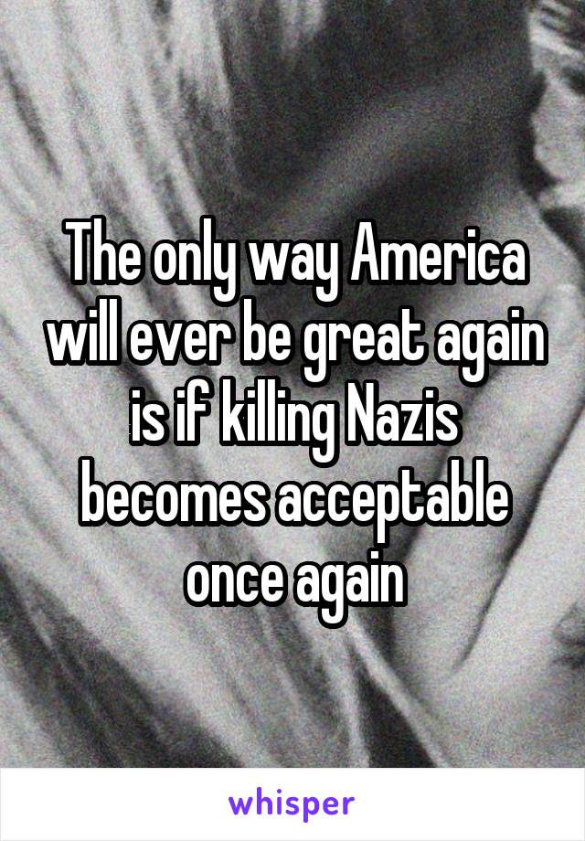 The only way America will ever be great again is if killing Nazis becomes acceptable once again