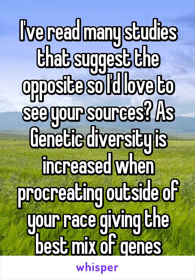 I've read many studies that suggest the opposite so I'd love to see your sources? As Genetic diversity is increased when procreating outside of your race giving the best mix of genes