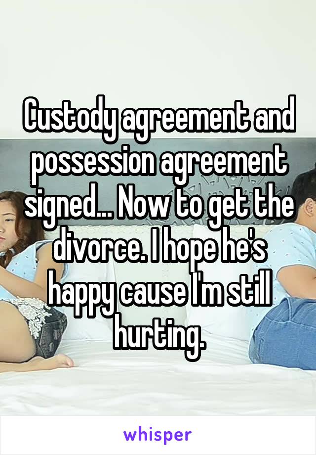 Custody agreement and possession agreement signed... Now to get the divorce. I hope he's happy cause I'm still hurting.
