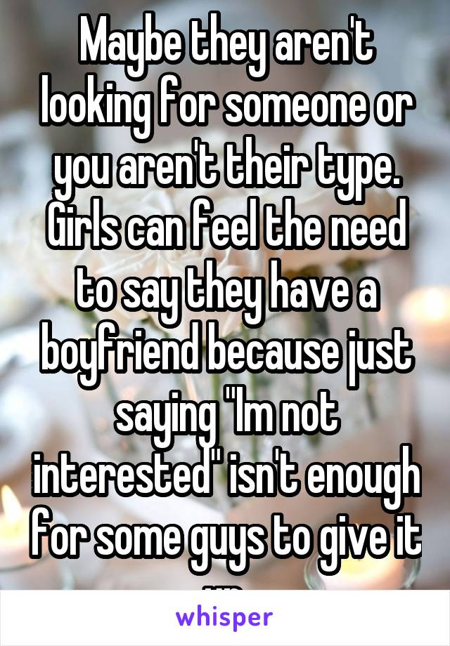 Maybe they aren't looking for someone or you aren't their type. Girls can feel the need to say they have a boyfriend because just saying "Im not interested" isn't enough for some guys to give it up.