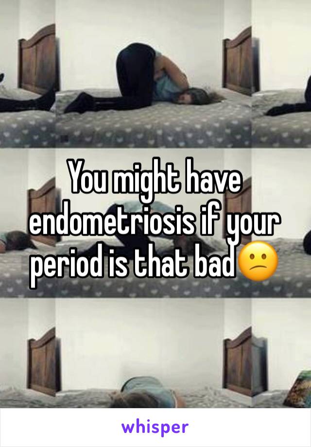 You might have endometriosis if your period is that bad😕