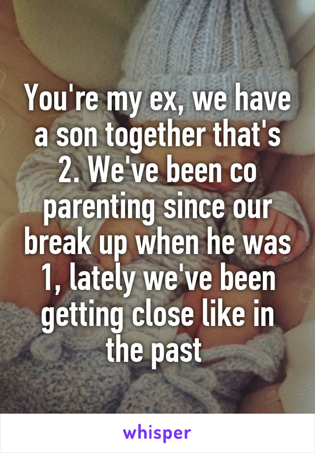 You're my ex, we have a son together that's 2. We've been co parenting since our break up when he was 1, lately we've been getting close like in the past 