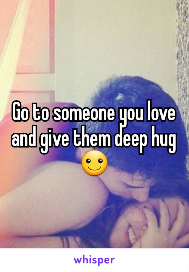 Go to someone you love and give them deep hug ☺