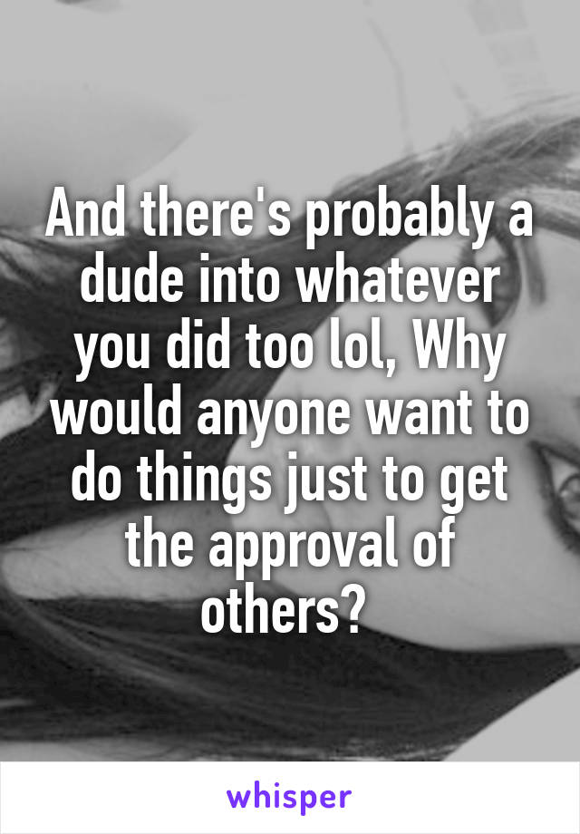 And there's probably a dude into whatever you did too lol, Why would anyone want to do things just to get the approval of others? 