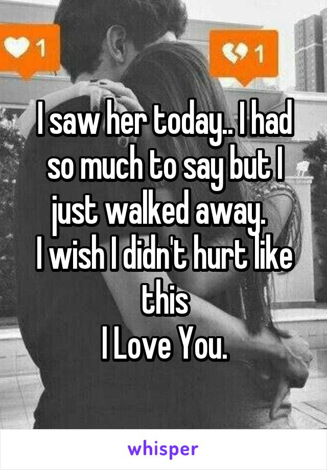 I saw her today.. I had so much to say but I just walked away.  
I wish I didn't hurt like this
I Love You.