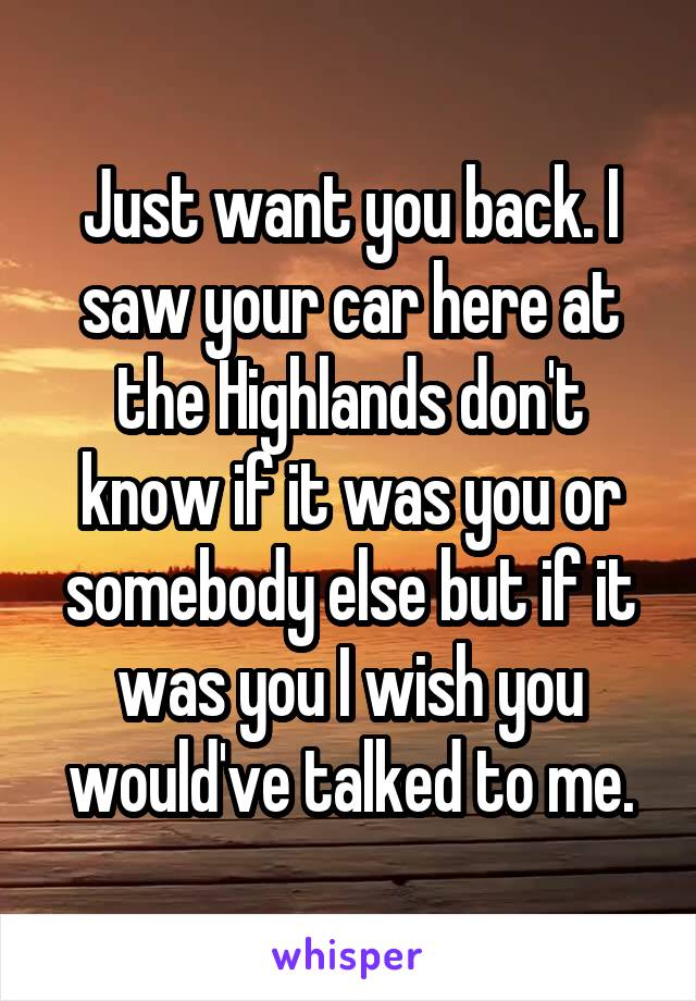 Just want you back. I saw your car here at the Highlands don't know if it was you or somebody else but if it was you I wish you would've talked to me.